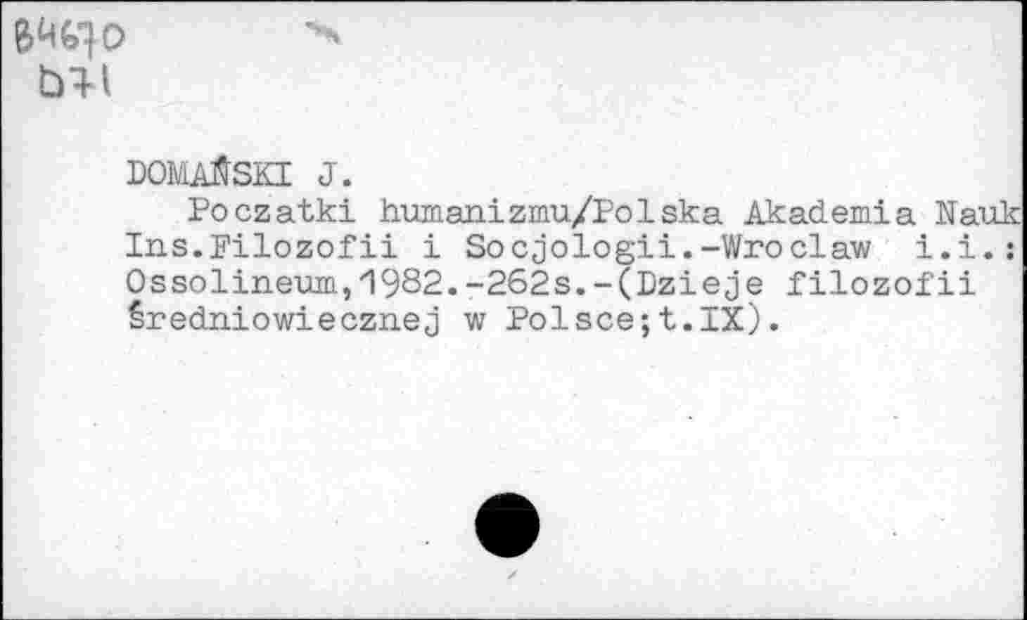 ﻿ГУМ
DOMAftSKI J.
Poczatki humanizmu/Polska Akademia Nauk Ins.Filozofii i So cjologii.-Wroclaw i.i.: Ossolineum,1982.-262s.-(Dzieje filozofii êredniowiecznej w Polsce;t.IX).